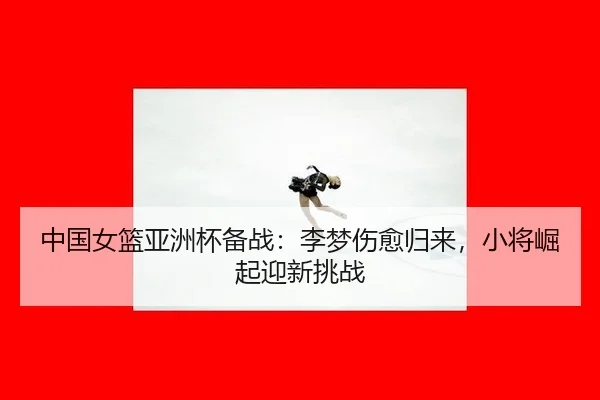 中国女篮亚洲杯备战：李梦伤愈归来，小将崛起迎新挑战