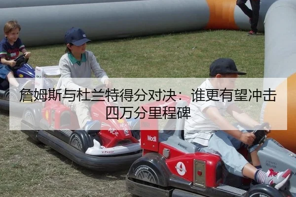 詹姆斯与杜兰特得分对决：谁更有望冲击四万分里程碑