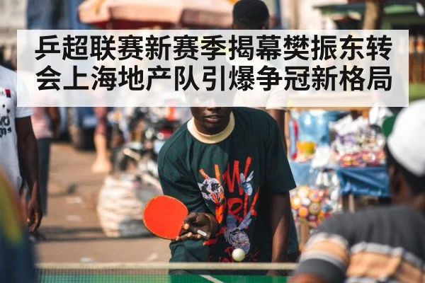 乒超联赛新赛季揭幕樊振东转会上海地产队引爆争冠新格局